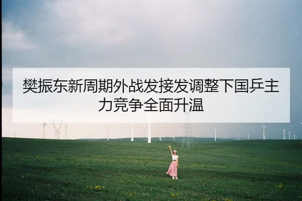 樊振东新周期外战发接发调整下国乒主力竞争全面升温