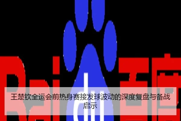 王楚钦全运会前热身赛接发球波动的深度复盘与备战启示